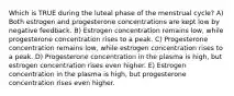 Which is TRUE during the luteal phase of the menstrual cycle? A) Both estrogen and progesterone concentrations are kept low by negative feedback. B) Estrogen concentration remains low, while progesterone concentration rises to a peak. C) Progesterone concentration remains low, while estrogen concentration rises to a peak. D) Progesterone concentration in the plasma is high, but estrogen concentration rises even higher. E) Estrogen concentration in the plasma is high, but progesterone concentration rises even higher.