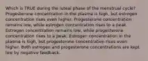 Which is TRUE during the luteal phase of the menstrual cycle? Progesterone concentration in the plasma is high, but estrogen concentration rises even higher. Progesterone concentration remains low, while estrogen concentration rises to a peak. Estrogen concentration remains low, while progesterone concentration rises to a peak. Estrogen concentration in the plasma is high, but progesterone concentration rises even higher. Both estrogen and progesterone concentrations are kept low by negative feedback.