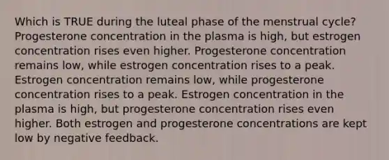 Which is TRUE during the luteal phase of the menstrual cycle? Progesterone concentration in the plasma is high, but estrogen concentration rises even higher. Progesterone concentration remains low, while estrogen concentration rises to a peak. Estrogen concentration remains low, while progesterone concentration rises to a peak. Estrogen concentration in the plasma is high, but progesterone concentration rises even higher. Both estrogen and progesterone concentrations are kept low by negative feedback.