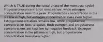 Which is TRUE during the luteal phase of the menstrual cycle? Progesteroneconcentration remains low, while estrogen concentration rises to a peak. Progesterone concentration in the plasma is high, but estrogen concentration rises even higher. Estrogenconcentration remains low, while progesterone concentration rises to apeak. Both estrogen and progesterone concentrations are kept low by negative feedback. Estrogen concentration in the plasma is high, but progesterone concentration rises even higher.