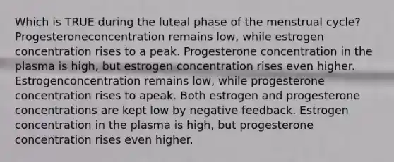 Which is TRUE during the luteal phase of the menstrual cycle? Progesteroneconcentration remains low, while estrogen concentration rises to a peak. Progesterone concentration in the plasma is high, but estrogen concentration rises even higher. Estrogenconcentration remains low, while progesterone concentration rises to apeak. Both estrogen and progesterone concentrations are kept low by negative feedback. Estrogen concentration in the plasma is high, but progesterone concentration rises even higher.