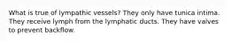 What is true of lympathic vessels? They only have tunica intima. They receive lymph from the lymphatic ducts. They have valves to prevent backflow.