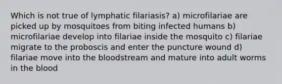 Which is not true of lymphatic filariasis? a) microfilariae are picked up by mosquitoes from biting infected humans b) microfilariae develop into filariae inside the mosquito c) filariae migrate to the proboscis and enter the puncture wound d) filariae move into the bloodstream and mature into adult worms in the blood