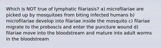 Which is NOT true of lymphatic filariasis? a) microfilariae are picked up by mosquitoes from biting infected humans b) microfilariae develop into filariae inside the mosquito c) filariae migrate to the proboscis and enter the puncture wound d) filariae move into the bloodstream and mature into adult worms in the bloodstream