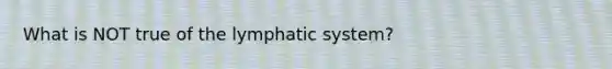 What is NOT true of the lymphatic system?