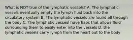 What is NOT true of the lymphatic vessels? A. The lymphatic vessels eventually empty the lymph fluid back into the circulatory system B. The lymphatic vessels are found all through the body C. The lymphatic vessesl have flaps that allows fluid surrounding them to easily enter into the vessels D. the lymphatic vessels carry lymph from the heart out to the body