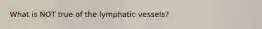 What is NOT true of the lymphatic vessels?