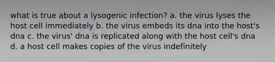 what is true about a lysogenic infection? a. the virus lyses the host cell immediately b. the virus embeds its dna into the host's dna c. the virus' dna is replicated along with the host cell's dna d. a host cell makes copies of the virus indefinitely