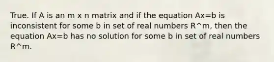 True. If A is an m x n matrix and if the equation Ax=b is inconsistent for some b in set of real numbers R^m, then the equation Ax=b has no solution for some b in set of real numbers R^m.