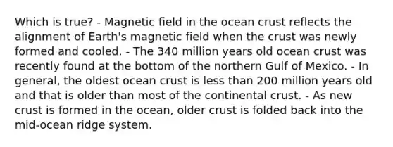 Which is true? - Magnetic field in the ocean crust reflects the alignment of Earth's magnetic field when the crust was newly formed and cooled. - The 340 million years old ocean crust was recently found at the bottom of the northern Gulf of Mexico. - In general, the oldest ocean crust is less than 200 million years old and that is older than most of the continental crust. - As new crust is formed in the ocean, older crust is folded back into the mid-ocean ridge system.