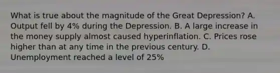 What is true about the magnitude of the Great Depression? A. Output fell by 4% during the Depression. B. A large increase in the money supply almost caused hyperinflation. C. Prices rose higher than at any time in the previous century. D. Unemployment reached a level of 25%