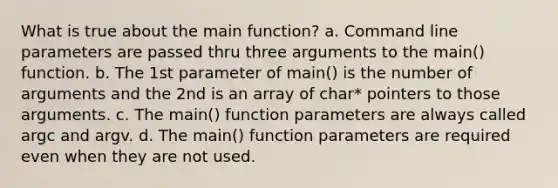 What is true about the main function? a. Command line parameters are passed thru three arguments to the main() function. b. The 1st parameter of main() is the number of arguments and the 2nd is an array of char* pointers to those arguments. c. The main() function parameters are always called argc and argv. d. The main() function parameters are required even when they are not used.