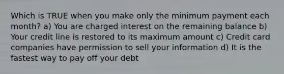 Which is TRUE when you make only the minimum payment each month? a) You are charged interest on the remaining balance b) Your credit line is restored to its maximum amount c) Credit card companies have permission to sell your information d) It is the fastest way to pay off your debt