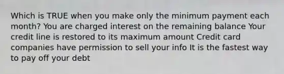 Which is TRUE when you make only the minimum payment each month? You are charged interest on the remaining balance Your credit line is restored to its maximum amount Credit card companies have permission to sell your info It is the fastest way to pay off your debt