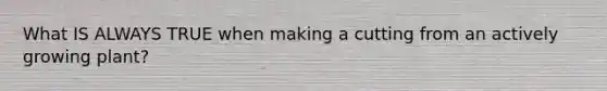 What IS ALWAYS TRUE when making a cutting from an actively growing plant?