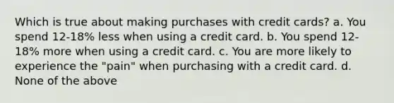 Which is true about making purchases with credit cards? a. You spend 12-18% less when using a credit card. b. You spend 12-18% more when using a credit card. c. You are more likely to experience the "pain" when purchasing with a credit card. d. None of the above