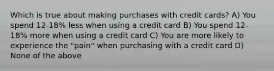 Which is true about making purchases with credit cards? A) You spend 12-18% less when using a credit card B) You spend 12-18% more when using a credit card C) You are more likely to experience the "pain" when purchasing with a credit card D) None of the above