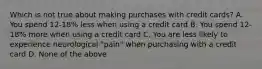 Which is not true about making purchases with credit cards? A. You spend 12-18% less when using a credit card B. You spend 12-18% more when using a credit card C. You are less likely to experience neurological "pain" when purchasing with a credit card D. None of the above