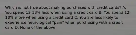 Which is not true about making purchases with credit cards? A. You spend 12-18% less when using a credit card B. You spend 12-18% more when using a credit card C. You are less likely to experience neurological "pain" when purchasing with a credit card D. None of the above