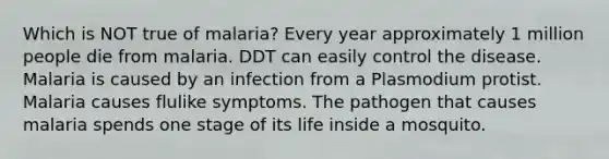 Which is NOT true of malaria? Every year approximately 1 million people die from malaria. DDT can easily control the disease. Malaria is caused by an infection from a Plasmodium protist. Malaria causes flulike symptoms. The pathogen that causes malaria spends one stage of its life inside a mosquito.