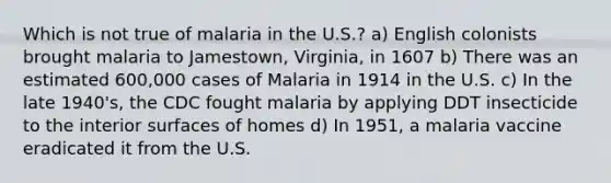 Which is not true of malaria in the U.S.? a) English colonists brought malaria to Jamestown, Virginia, in 1607 b) There was an estimated 600,000 cases of Malaria in 1914 in the U.S. c) In the late 1940's, the CDC fought malaria by applying DDT insecticide to the interior surfaces of homes d) In 1951, a malaria vaccine eradicated it from the U.S.