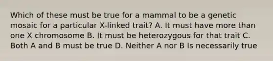 Which of these must be true for a mammal to be a genetic mosaic for a particular X-linked trait? A. It must have more than one X chromosome B. It must be heterozygous for that trait C. Both A and B must be true D. Neither A nor B Is necessarily true