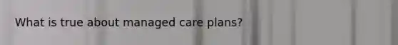 What is true about managed care plans?