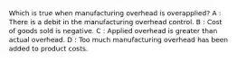 Which is true when manufacturing overhead is overapplied? A : There is a debit in the manufacturing overhead control. B : Cost of goods sold is negative. C : Applied overhead is greater than actual overhead. D : Too much manufacturing overhead has been added to product costs.