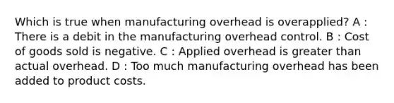 Which is true when manufacturing overhead is overapplied? A : There is a debit in the manufacturing overhead control. B : Cost of goods sold is negative. C : Applied overhead is greater than actual overhead. D : Too much manufacturing overhead has been added to product costs.