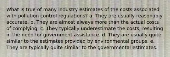 What is true of many industry estimates of the costs associated with pollution control regulations? a. They are usually reasonably accurate. b. They are almost always more than the actual costs of complying. c. They typically underestimate the costs, resulting in the need for government assistance. d. They are usually quite similar to the estimates provided by environmental groups. e. They are typically quite similar to the governmental estimates.