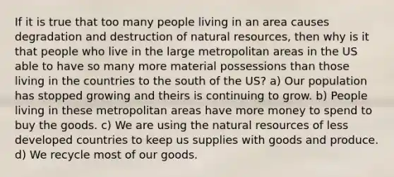 If it is true that too many people living in an area causes degradation and destruction of natural resources, then why is it that people who live in the large metropolitan areas in the US able to have so many more material possessions than those living in the countries to the south of the US? a) Our population has stopped growing and theirs is continuing to grow. b) People living in these metropolitan areas have more money to spend to buy the goods. c) We are using the natural resources of less developed countries to keep us supplies with goods and produce. d) We recycle most of our goods.