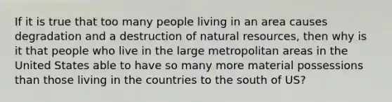 If it is true that too many people living in an area causes degradation and a destruction of natural resources, then why is it that people who live in the large metropolitan areas in the United States able to have so many more material possessions than those living in the countries to the south of US?