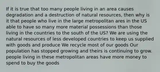 If it is true that too many people living in an area causes degradation and a destruction of natural resources, then why is it that people who live in the large metropolitan ares in the US able to have so many more material possessions than those living in the countries to the south of the US? We are using the natural resources of less developed countries to keep us supplied with goods and produce We recycle most of our goods Our population has stopped growing and theirs is continuing to grow. people living in these metropolitan areas have more money to spend to buy the goods