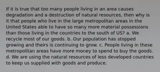 If it is true that too many people living in an area causes degradation and a destruction of natural resources, then why is it that people who live in the large metropolitan areas in the United States able to have so many more material possessions than those living in the countries to the south of US? a. We recycle most of our goods. b. Our population has stopped growing and theirs is continuing to grow. c. People living in these metropolitan areas have more money to spend to buy the goods. d. We are using the natural resources of less developed countries to keep us supplied with goods and produce.