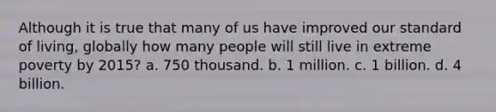 Although it is true that many of us have improved our standard of living, globally how many people will still live in extreme poverty by 2015? a. 750 thousand. b. 1 million. c. 1 billion. d. 4 billion.