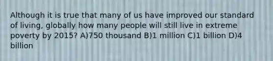 Although it is true that many of us have improved our standard of living, globally how many people will still live in extreme poverty by 2015? A)750 thousand B)1 million C)1 billion D)4 billion