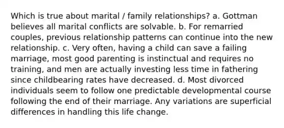 Which is true about marital / family relationships? a. Gottman believes all marital conflicts are solvable. b. For remarried couples, previous relationship patterns can continue into the new relationship. c. Very often, having a child can save a failing marriage, most good parenting is instinctual and requires no training, and men are actually investing less time in fathering since childbearing rates have decreased. d. Most divorced individuals seem to follow one predictable developmental course following the end of their marriage. Any variations are superficial differences in handling this life change.