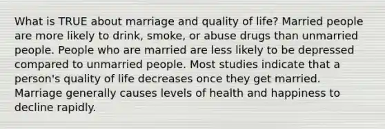 What is TRUE about marriage and quality of life? Married people are more likely to drink, smoke, or abuse drugs than unmarried people. People who are married are less likely to be depressed compared to unmarried people. Most studies indicate that a person's quality of life decreases once they get married. Marriage generally causes levels of health and happiness to decline rapidly.