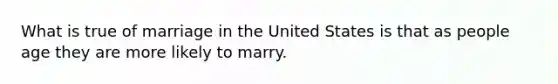 What is true of marriage in the United States is that as people age they are more likely to marry.