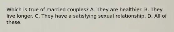 Which is true of married couples? A. They are healthier. B. They live longer. C. They have a satisfying sexual relationship. D. All of these.