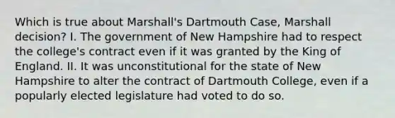 Which is true about Marshall's Dartmouth Case, Marshall decision? I. The government of New Hampshire had to respect the college's contract even if it was granted by the King of England. II. It was unconstitutional for the state of New Hampshire to alter the contract of Dartmouth College, even if a popularly elected legislature had voted to do so.