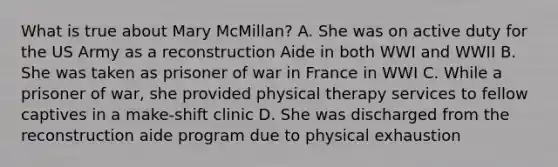 What is true about Mary McMillan? A. She was on active duty for the US Army as a reconstruction Aide in both WWI and WWII B. She was taken as prisoner of war in France in WWI C. While a prisoner of war, she provided physical therapy services to fellow captives in a make-shift clinic D. She was discharged from the reconstruction aide program due to physical exhaustion