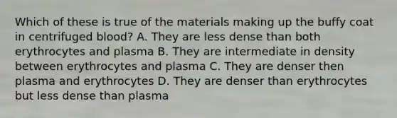 Which of these is true of the materials making up the buffy coat in centrifuged blood? A. They are less dense than both erythrocytes and plasma B. They are intermediate in density between erythrocytes and plasma C. They are denser then plasma and erythrocytes D. They are denser than erythrocytes but less dense than plasma