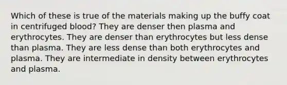 Which of these is true of the materials making up the buffy coat in centrifuged blood? They are denser then plasma and erythrocytes. They are denser than erythrocytes but less dense than plasma. They are less dense than both erythrocytes and plasma. They are intermediate in density between erythrocytes and plasma.