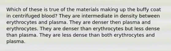 Which of these is true of the materials making up the buffy coat in centrifuged blood? They are intermediate in density between erythrocytes and plasma. They are denser then plasma and erythrocytes. They are denser than erythrocytes but less dense than plasma. They are less dense than both erythrocytes and plasma.