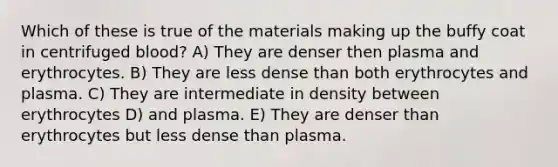 Which of these is true of the materials making up the buffy coat in centrifuged blood? A) They are denser then plasma and erythrocytes. B) They are less dense than both erythrocytes and plasma. C) They are intermediate in density between erythrocytes D) and plasma. E) They are denser than erythrocytes but less dense than plasma.