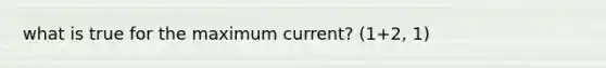 what is true for the maximum current? (1+2, 1)