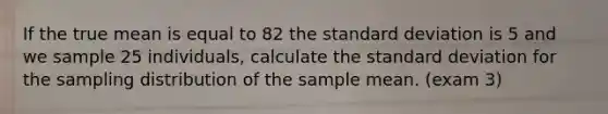 If the true mean is equal to 82 the <a href='https://www.questionai.com/knowledge/kqGUr1Cldy-standard-deviation' class='anchor-knowledge'>standard deviation</a> is 5 and we sample 25 individuals, calculate the standard deviation for the sampling distribution of the sample mean. (exam 3)