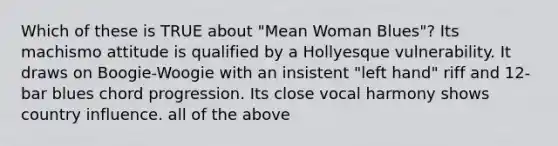 Which of these is TRUE about "Mean Woman Blues"? Its machismo attitude is qualified by a Hollyesque vulnerability. It draws on Boogie-Woogie with an insistent "left hand" riff and 12-bar blues chord progression. Its close vocal harmony shows country influence. all of the above