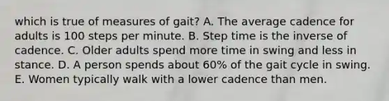 which is true of measures of gait? A. The average cadence for adults is 100 steps per minute. B. Step time is the inverse of cadence. C. Older adults spend more time in swing and less in stance. D. A person spends about 60% of the gait cycle in swing. E. Women typically walk with a lower cadence than men.